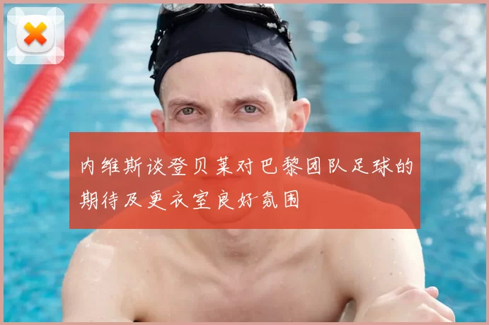 内维斯谈登贝莱对巴黎团队足球的期待及更衣室良好氛围
