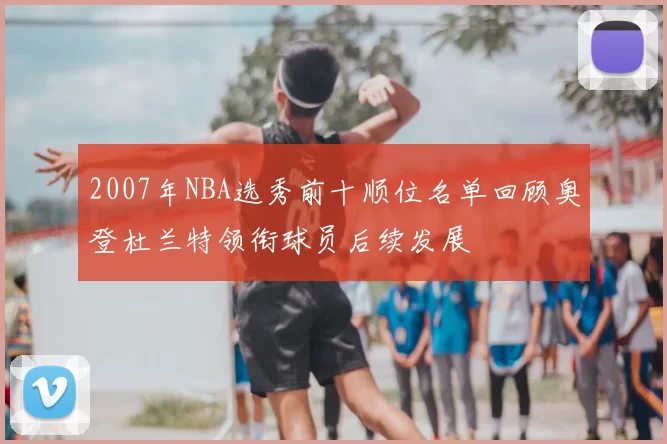 2007年NBA选秀前十顺位名单回顾奥登杜兰特领衔球员后续发展