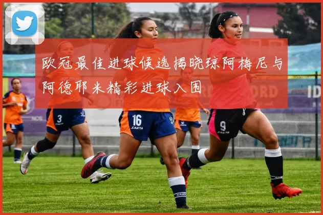 欧冠最佳进球候选揭晓琼阿梅尼与阿德耶米精彩进球入围