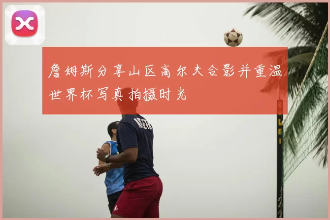 詹姆斯分享山区高尔夫合影并重温世界杯写真拍摄时光