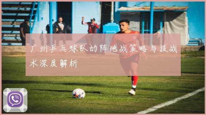 广州乒乓球队的阵地战策略与技战术深度解析