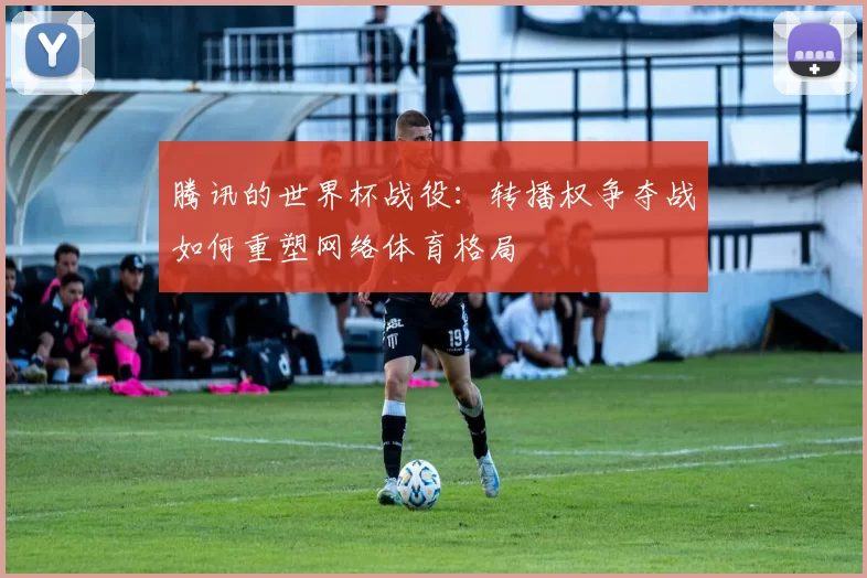 腾讯的世界杯战役：转播权争夺战如何重塑网络体育格局
