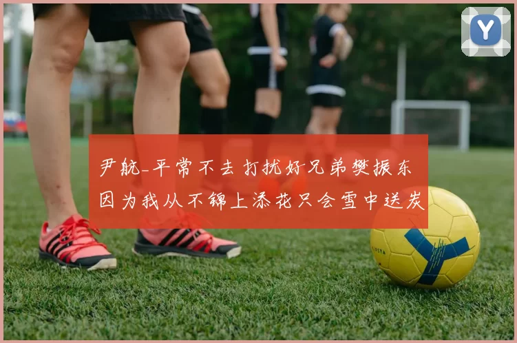 尹航_平常不去打扰好兄弟樊振东 因为我从不锦上添花只会雪中送炭