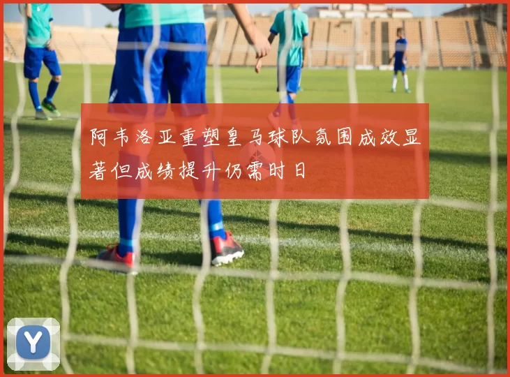 阿韦洛亚重塑皇马球队氛围成效显著但成绩提升仍需时日