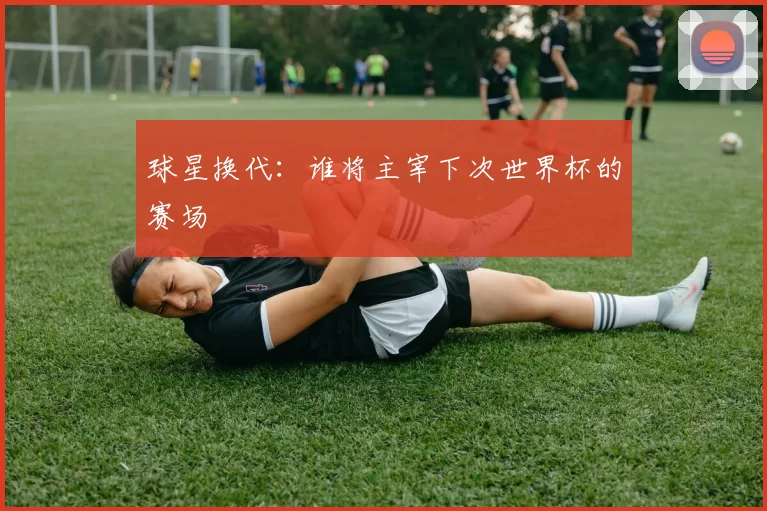 球星换代：谁将主宰下次世界杯的赛场