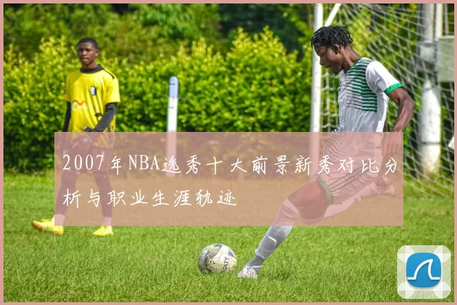 2007年NBA选秀十大前景新秀对比分析与职业生涯轨迹