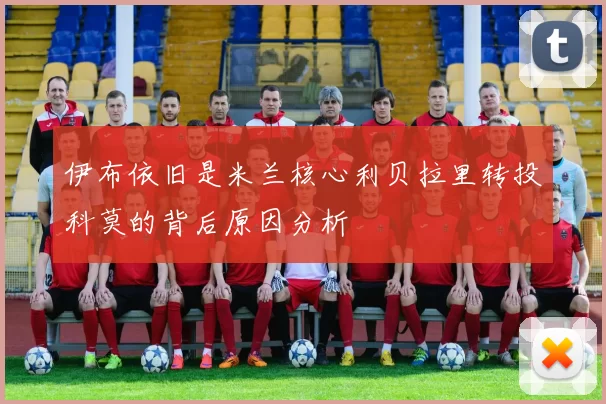 伊布依旧是米兰核心利贝拉里转投科莫的背后原因分析