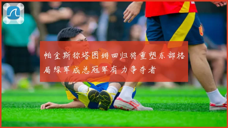 帕金斯称塔图姆回归将重塑东部格局绿军成总冠军有力争夺者