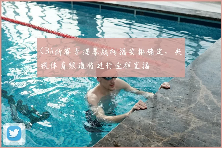 CBA新赛季揭幕战转播安排确定，央视体育频道将进行全程直播