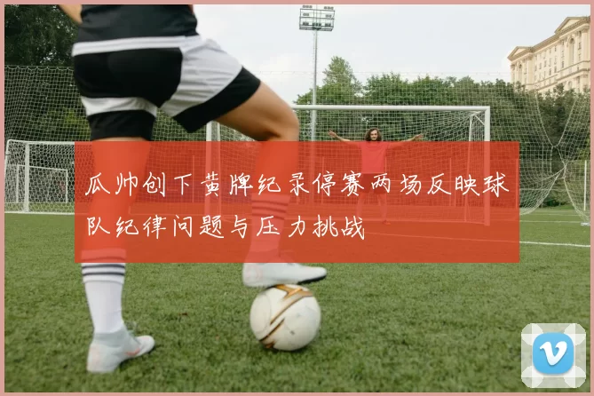 瓜帅创下黄牌纪录停赛两场反映球队纪律问题与压力挑战