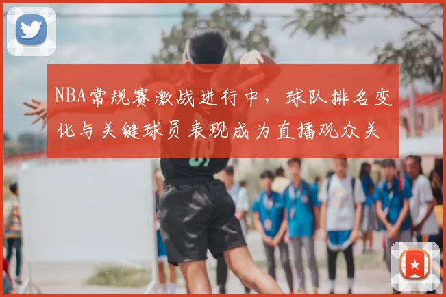 NBA常规赛激战进行中，球队排名变化与关键球员表现成为直播观众关注焦点
