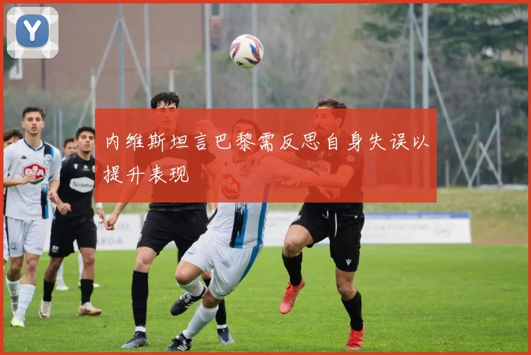 内维斯坦言巴黎需反思自身失误以提升表现