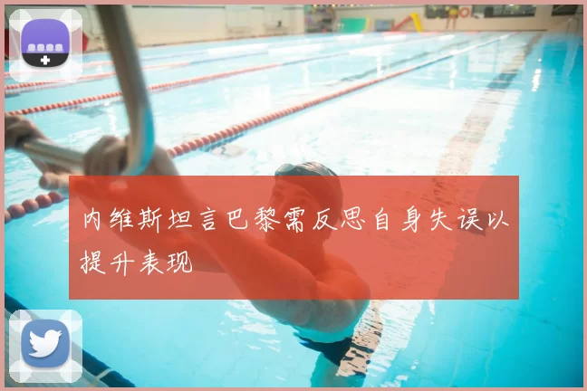 内维斯坦言巴黎需反思自身失误以提升表现