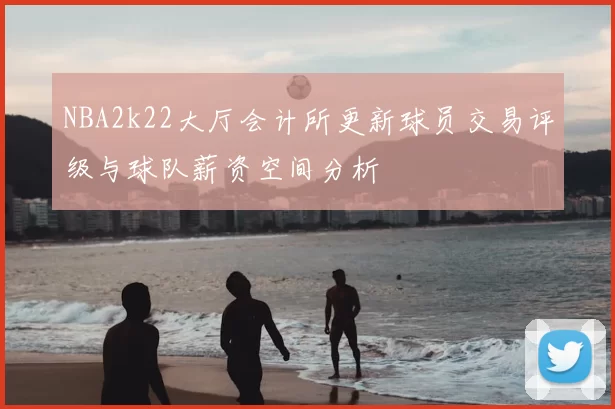 NBA2k22大厅会计所更新球员交易评级与球队薪资空间分析