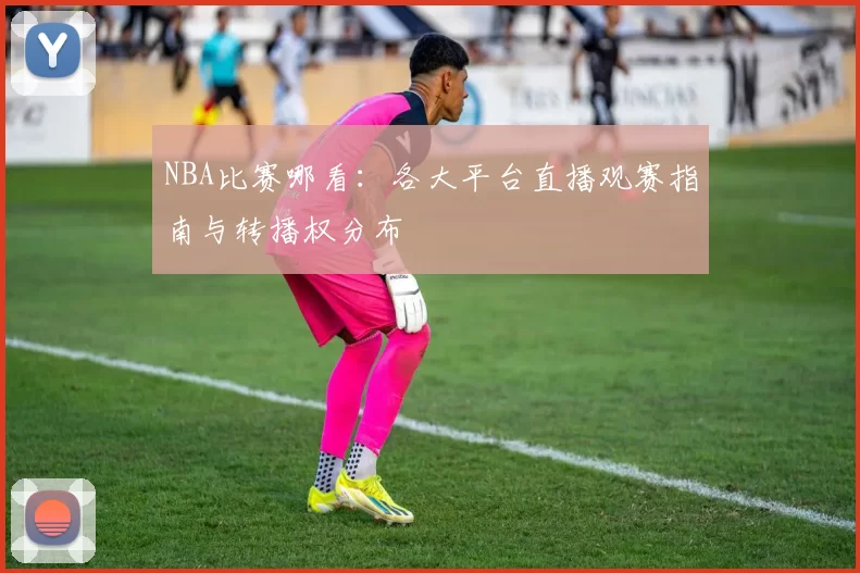 NBA比赛哪看：各大平台直播观赛指南与转播权分布