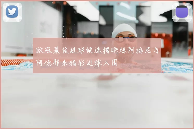 欧冠最佳进球候选揭晓琼阿梅尼与阿德耶米精彩进球入围