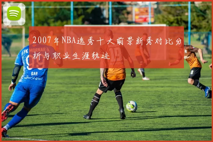 2007年NBA选秀十大前景新秀对比分析与职业生涯轨迹