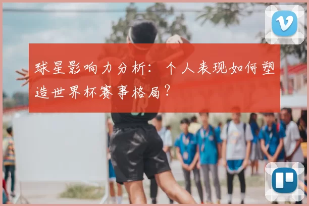 球星影响力分析:个人表现如何塑造世界杯赛事格局?