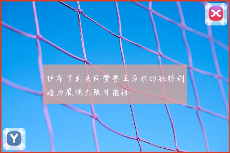 伊布亨利共同赞誉亚马尔的独特创造力展现无限可能性