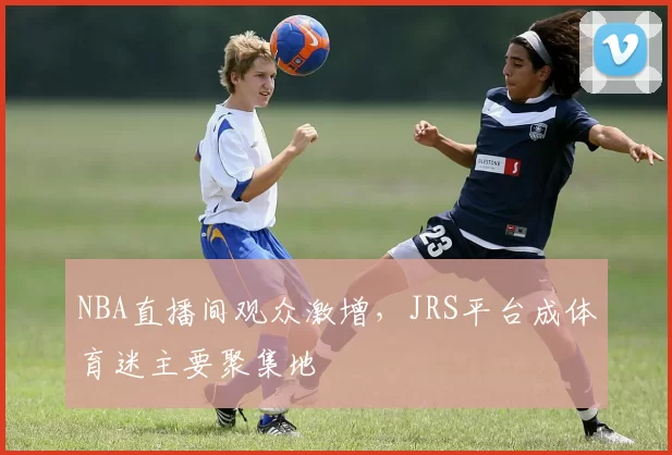 NBA直播间观众激增,JRS平台成体育迷主要聚集地