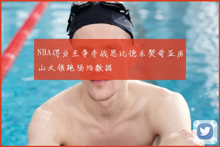 NBA得分王争夺战恩比德东契奇亚历山大领跑场均数据