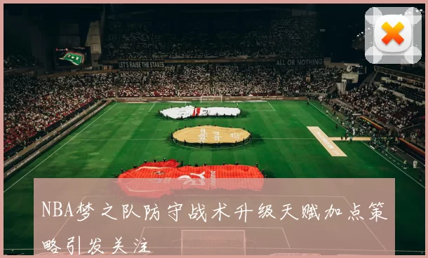 NBA梦之队防守战术升级天赋加点策略引发关注