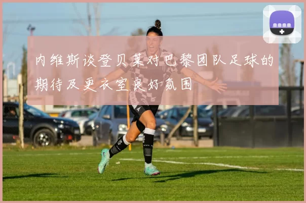 内维斯谈登贝莱对巴黎团队足球的期待及更衣室良好氛围