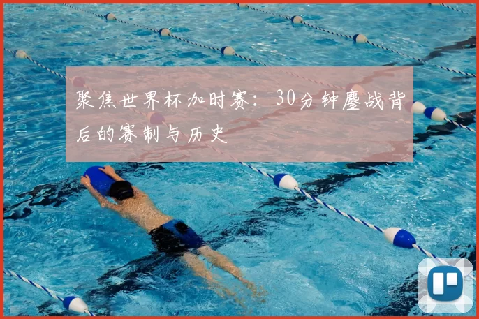聚焦世界杯加时赛:30分钟鏖战背后的赛制与历史