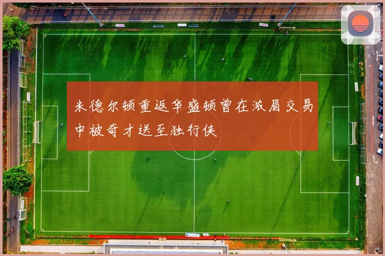米德尔顿重返华盛顿曾在浓眉交易中被奇才送至独行侠