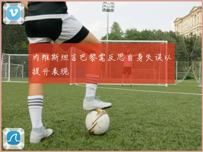内维斯坦言巴黎需反思自身失误以提升表现