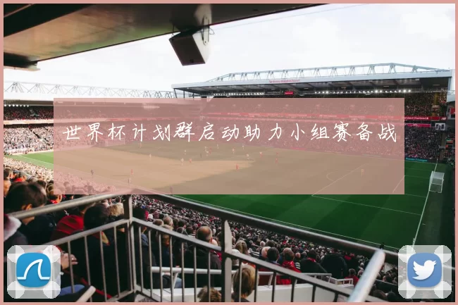 世界杯计划群启动助力小组赛备战