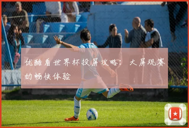 优酷看世界杯投屏攻略：大屏观赛的畅快体验