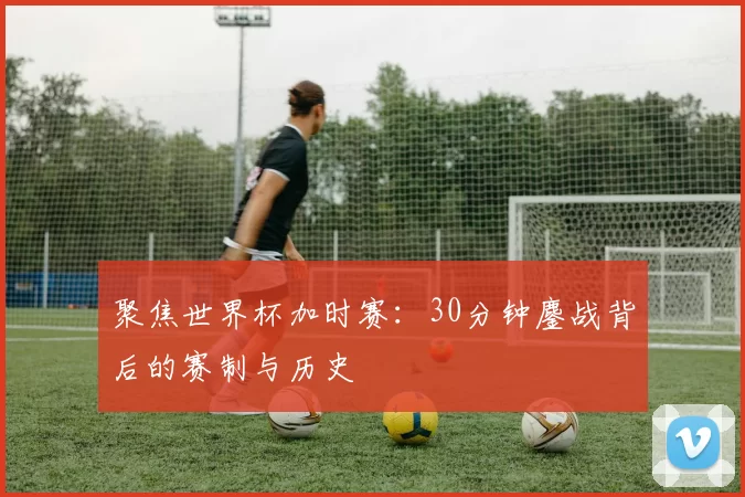 聚焦世界杯加时赛：30分钟鏖战背后的赛制与历史
