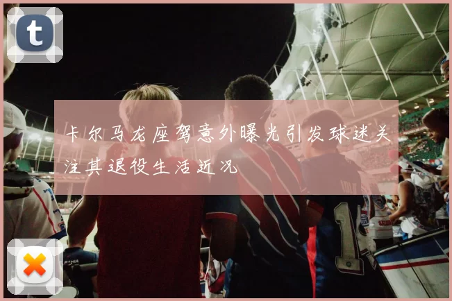 卡尔马龙座驾意外曝光引发球迷关注其退役生活近况