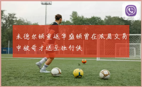 米德尔顿重返华盛顿曾在浓眉交易中被奇才送至独行侠