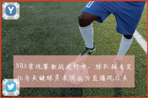 NBA常规赛激战进行中，球队排名变化与关键球员表现成为直播观众关注焦点