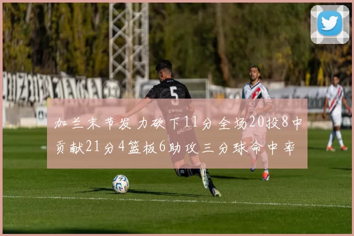 加兰末节发力砍下11分全场20投8中贡献21分4篮板6助攻三分球命中率高达375