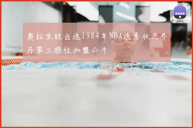 奥拉朱旺当选1984年NBA选秀状元乔丹第三顺位加盟公牛