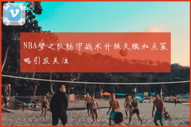 NBA梦之队防守战术升级天赋加点策略引发关注