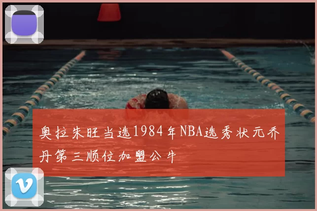 奥拉朱旺当选1984年NBA选秀状元乔丹第三顺位加盟公牛