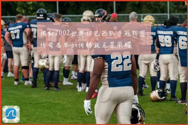 揭秘2002世界杯巴西队夺冠阵容:传奇名单如何铸就五星荣耀