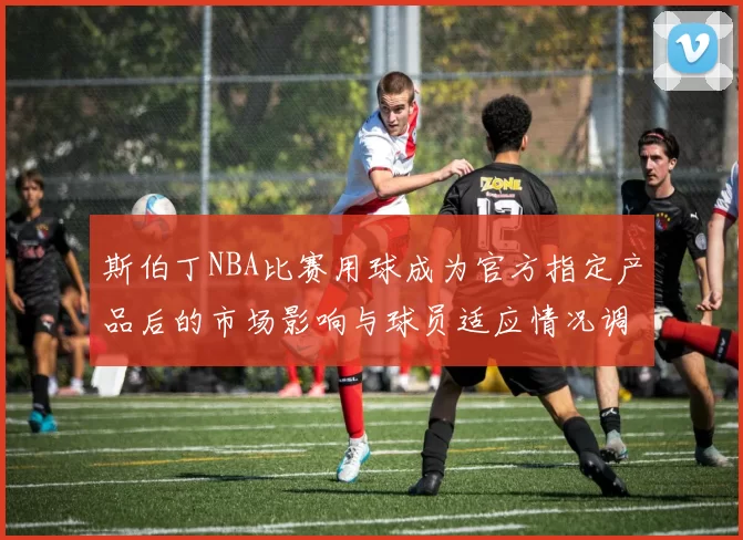 斯伯丁NBA比赛用球成为官方指定产品后的市场影响与球员适应情况调查