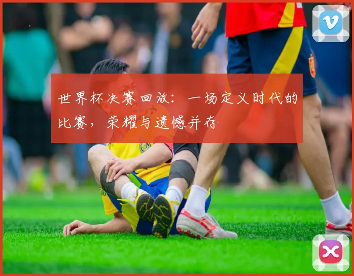 世界杯决赛回放:一场定义时代的比赛,荣耀与遗憾并存