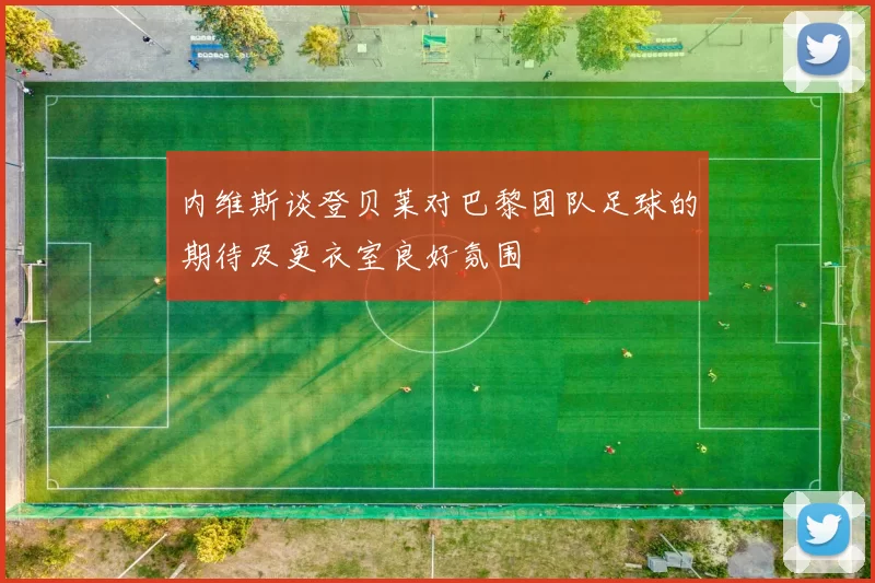 内维斯谈登贝莱对巴黎团队足球的期待及更衣室良好氛围