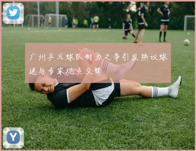 广州乒乓球队耐力之争引发热议球迷与专家观点交锋