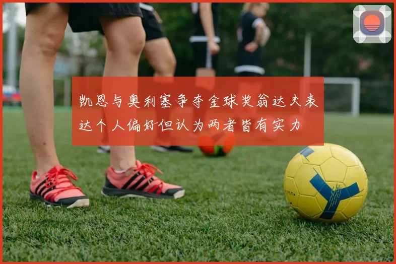 凯恩与奥利塞争夺金球奖翁达夫表达个人偏好但认为两者皆有实力
