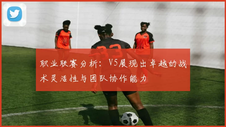 职业联赛分析：V5展现出卓越的战术灵活性与团队协作能力