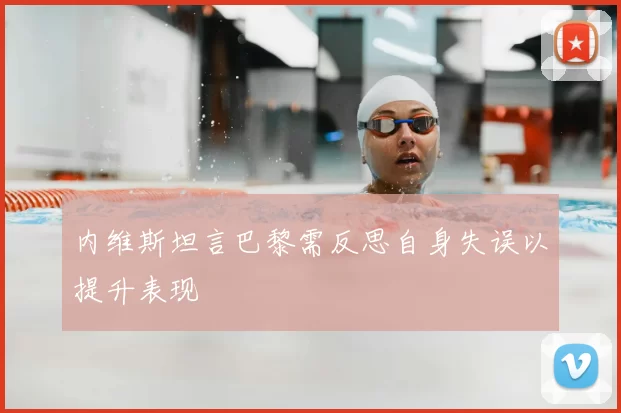 内维斯坦言巴黎需反思自身失误以提升表现