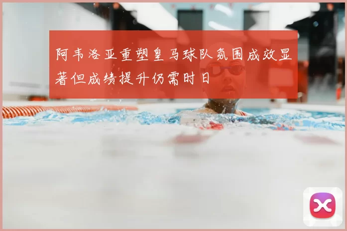 阿韦洛亚重塑皇马球队氛围成效显著但成绩提升仍需时日
