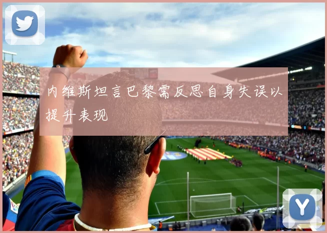 内维斯坦言巴黎需反思自身失误以提升表现